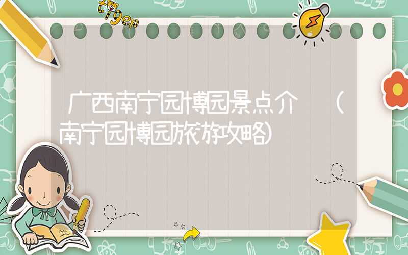 广西南宁园博园景点介绍(南宁园博园旅游攻略)