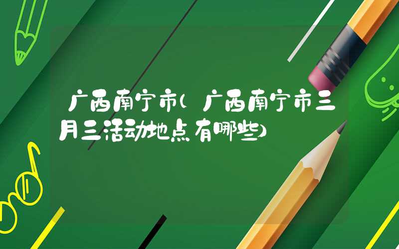 广西南宁市（广西南宁市三月三活动地点有哪些）
