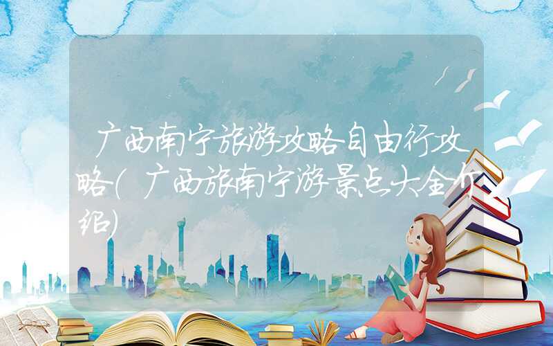 广西南宁旅游攻略自由行攻略（广西旅南宁游景点大全介绍）