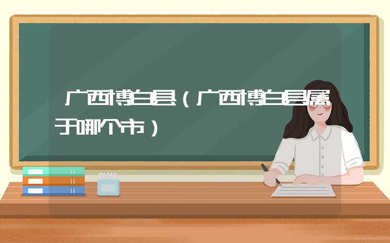 广西博白县（广西博白县属于哪个市）