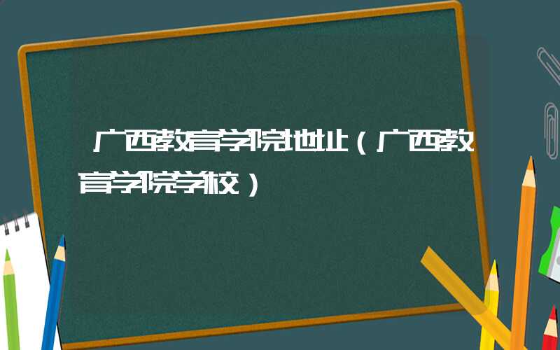 广西教育学院地址（广西教育学院学校）