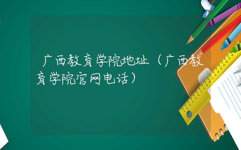 广西教育学院地址（广西教育学院官网电话）