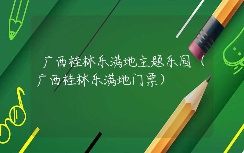 广西桂林乐满地主题乐园（广西桂林乐满地门票）