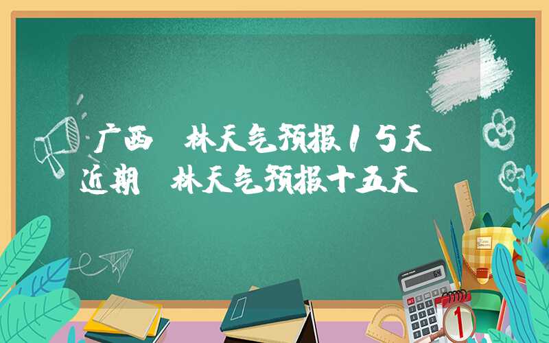 广西桂林天气预报15天（近期桂林天气预报十五天）