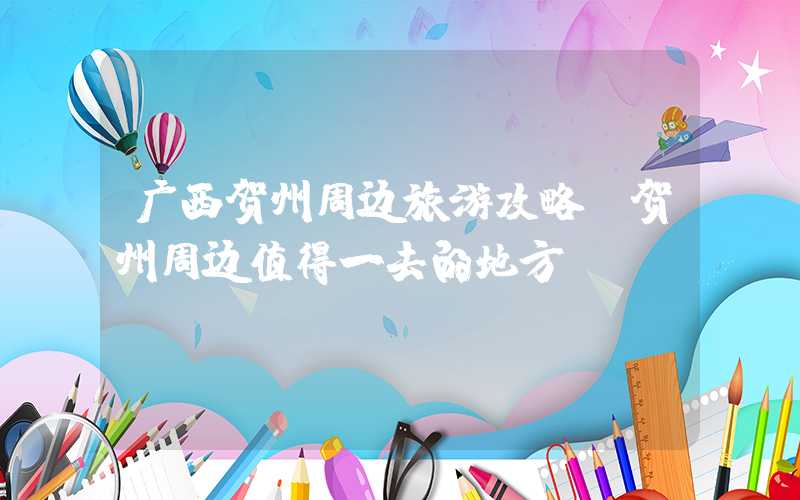 广西贺州周边旅游攻略（贺州周边值得一去的地方）