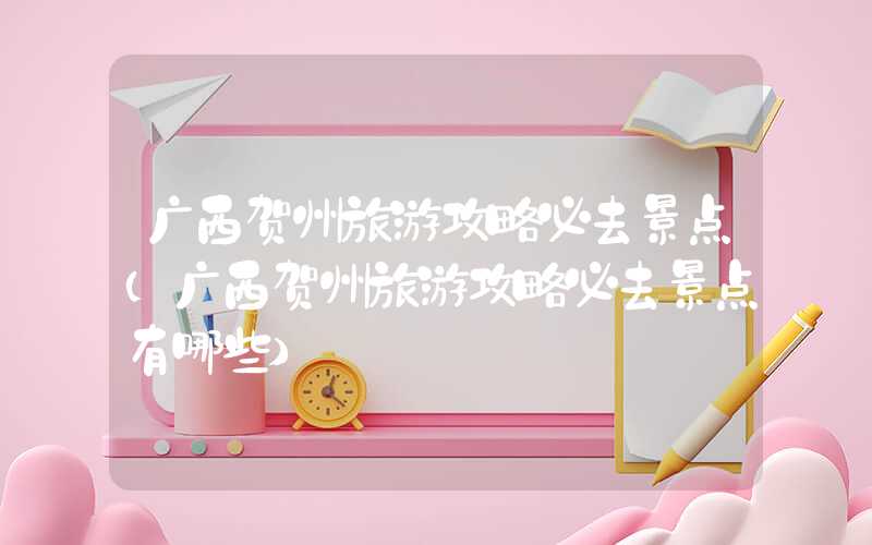 广西贺州旅游攻略必去景点（广西贺州旅游攻略必去景点有哪些）