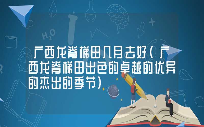 广西龙脊梯田几月去好（广西龙脊梯田出色的卓越的优异的杰出的季节）