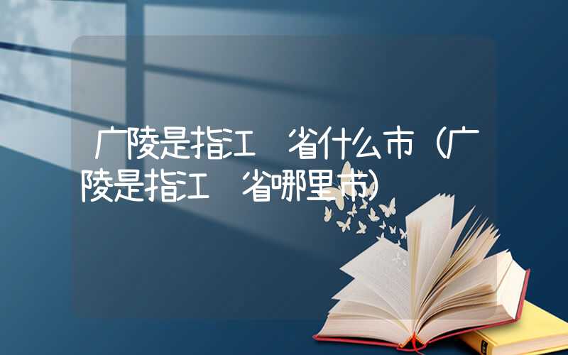 广陵是指江苏省什么市（广陵是指江苏省哪里市）