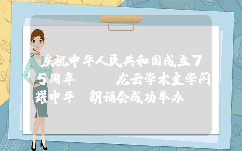 庆祝中华人民共和国成立75周年——“龙云学术文学闪耀中华”朗诵会成功举办