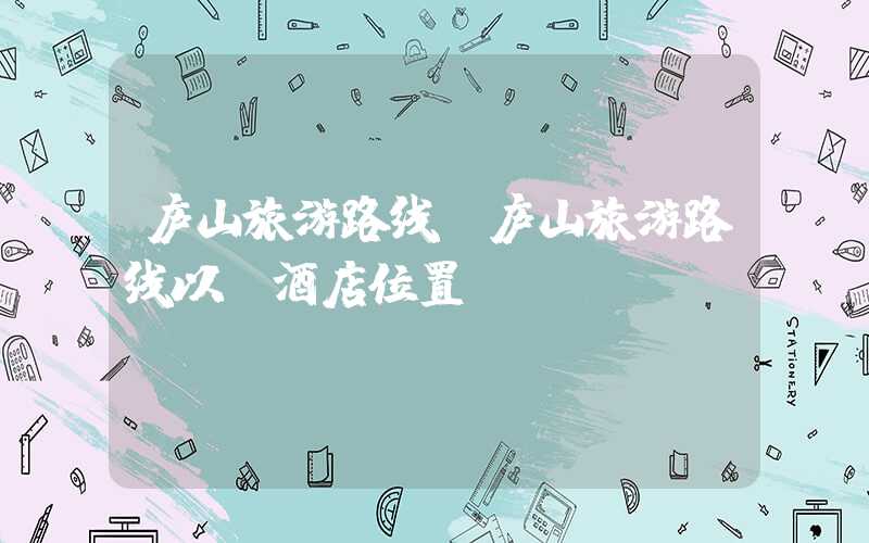 庐山旅游路线（庐山旅游路线以及酒店位置）