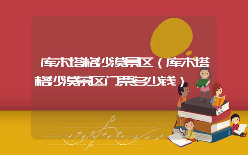 库木塔格沙漠景区（库木塔格沙漠景区门票多少钱）