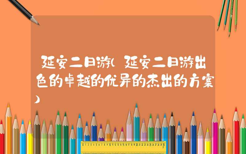 延安二日游(延安二日游出色的卓越的优异的杰出的方案)