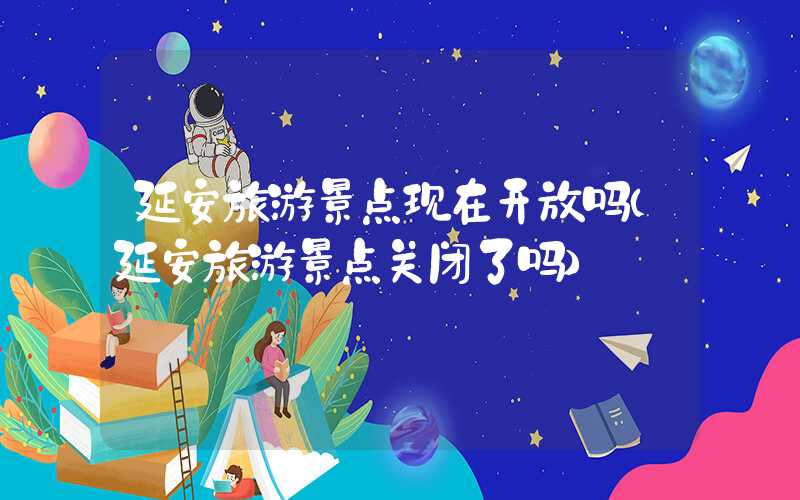 延安旅游景点现在开放吗（延安旅游景点关闭了吗）
