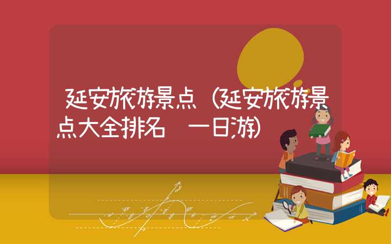 延安旅游景点（延安旅游景点大全排名 一日游）