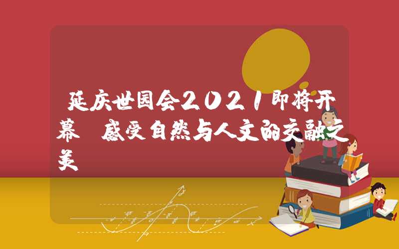 延庆世园会2021即将开幕 感受自然与人文的交融之美