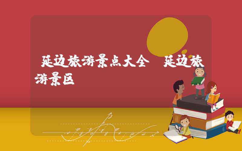 延边旅游景点大全(延边旅游景区)