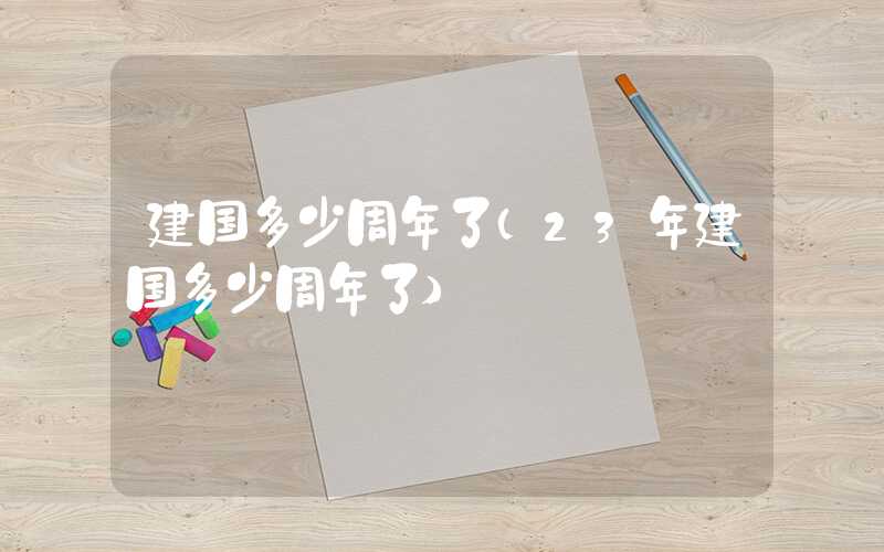 建国多少周年了（23年建国多少周年了）