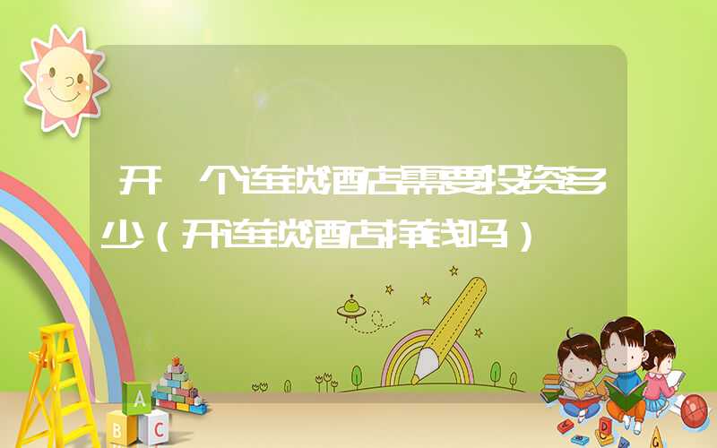 开一个连锁酒店需要投资多少（开连锁酒店挣钱吗）