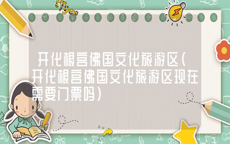 开化根宫佛国文化旅游区（开化根宫佛国文化旅游区现在需要门票吗）