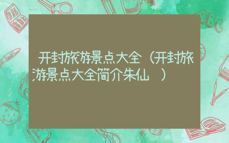 开封旅游景点大全（开封旅游景点大全简介朱仙镇）
