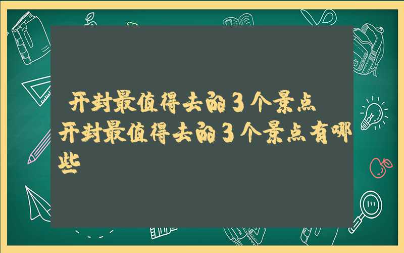 开封最值得去的3个景点（开封最值得去的3个景点有哪些）