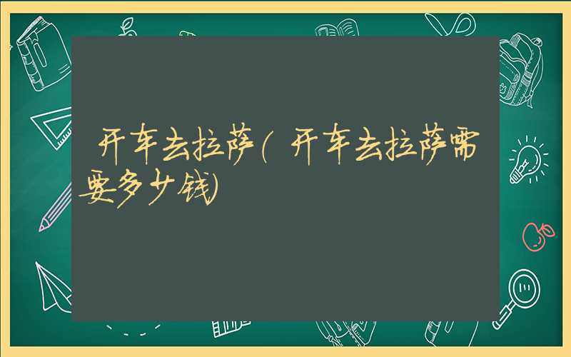 开车去拉萨(开车去拉萨需要多少钱)
