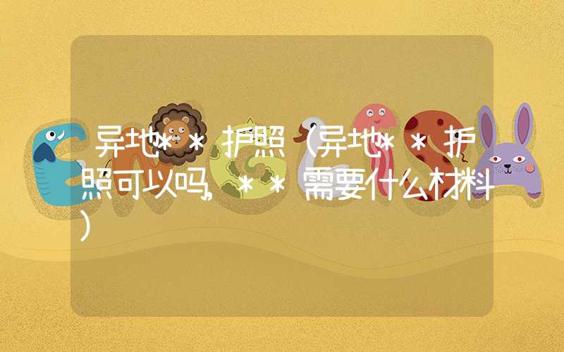 异地**护照(异地**护照可以吗,**需要什么材料)