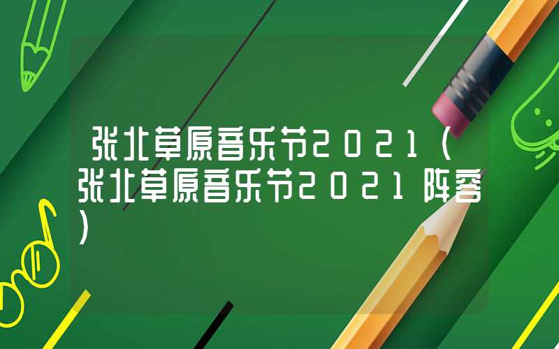 张北草原音乐节2021(张北草原音乐节2021阵容)