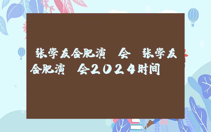 张学友合肥演唱会（张学友合肥演唱会2024时间）