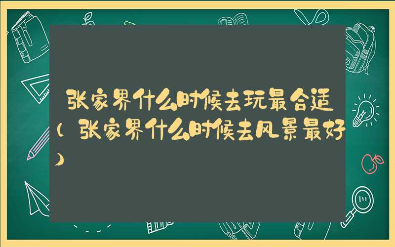 张家界什么时候去玩最合适（张家界什么时候去风景最好）