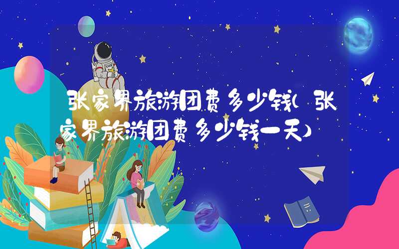 张家界旅游团费多少钱（张家界旅游团费多少钱一天）