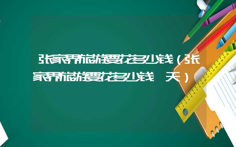 张家界旅游要花多少钱（张家界旅游要花多少钱一天）
