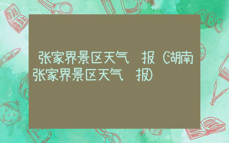 张家界景区天气预报(湖南张家界景区天气预报)