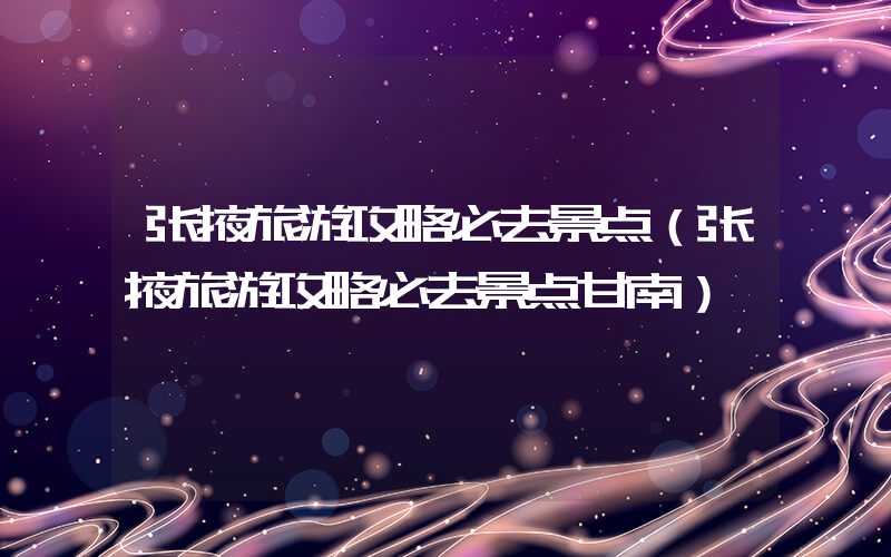 张掖旅游攻略必去景点（张掖旅游攻略必去景点甘南）
