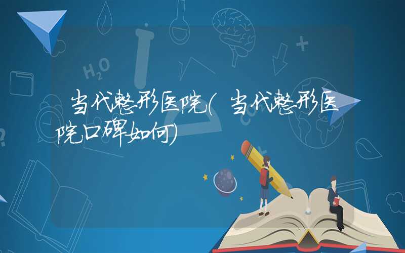 当代整形医院（当代整形医院口碑如何）