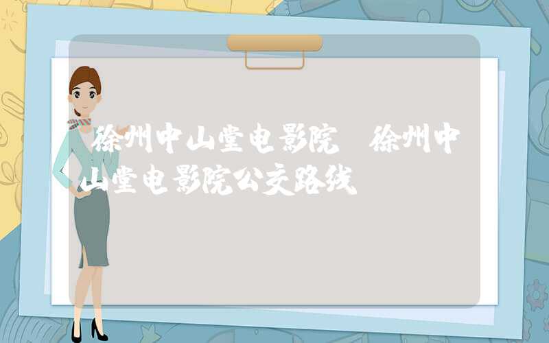 徐州中山堂电影院（徐州中山堂电影院公交路线）