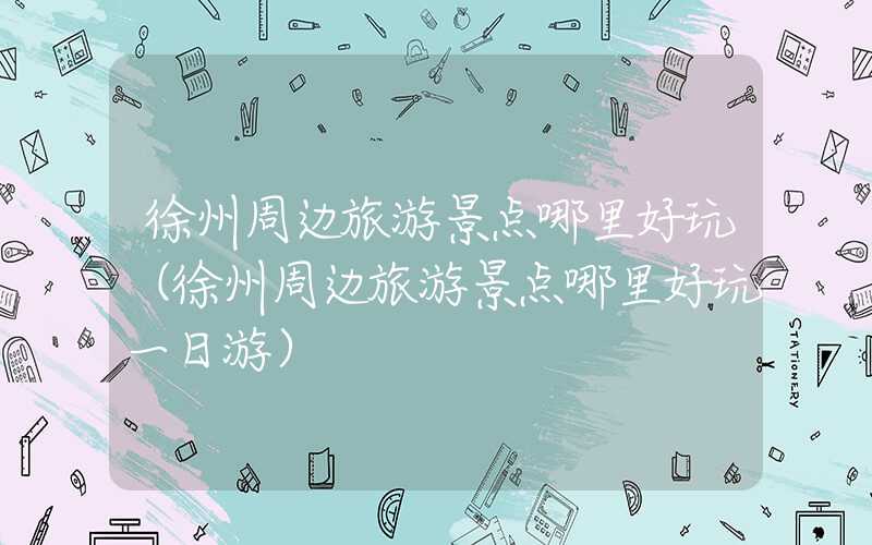 徐州周边旅游景点哪里好玩(徐州周边旅游景点哪里好玩一日游)