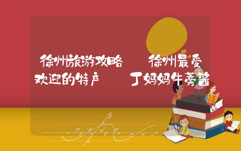 徐州旅游攻略——徐州最受欢迎的特产——丁妈妈牛蒡酱