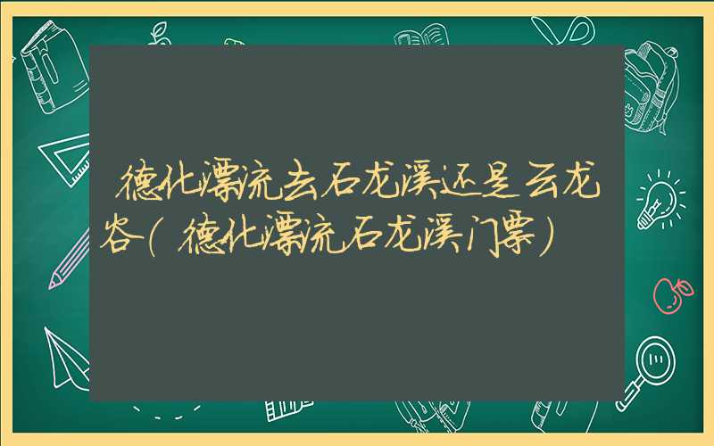 德化漂流去石龙溪还是云龙谷（德化漂流石龙溪门票）