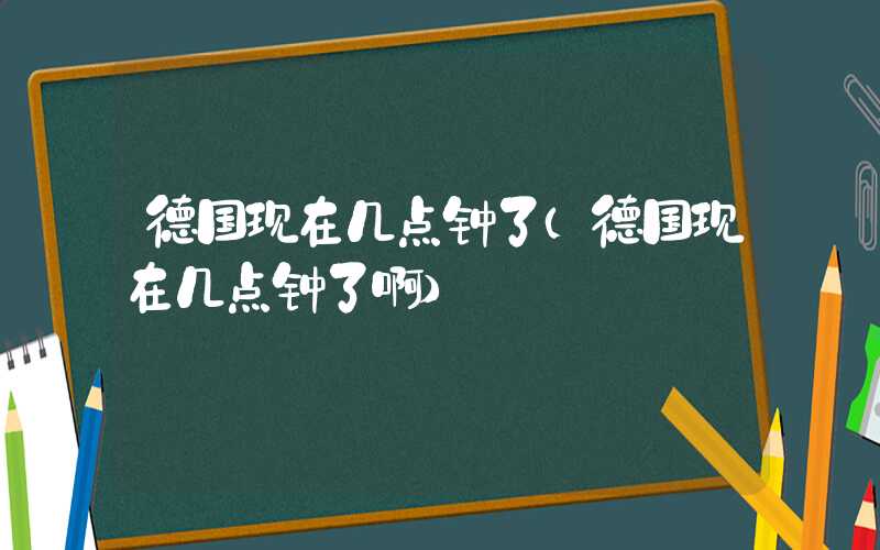 德国现在几点钟了(德国现在几点钟了啊)