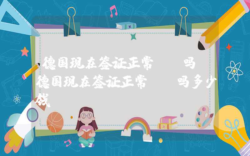 德国现在签证正常**吗（德国现在签证正常**吗多少钱）