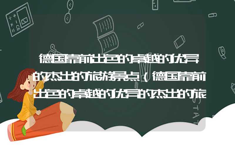 德国靠前出色的卓越的优异的杰出的旅游景点（德国靠前出色的卓越的优异的杰出的旅游景点图片）