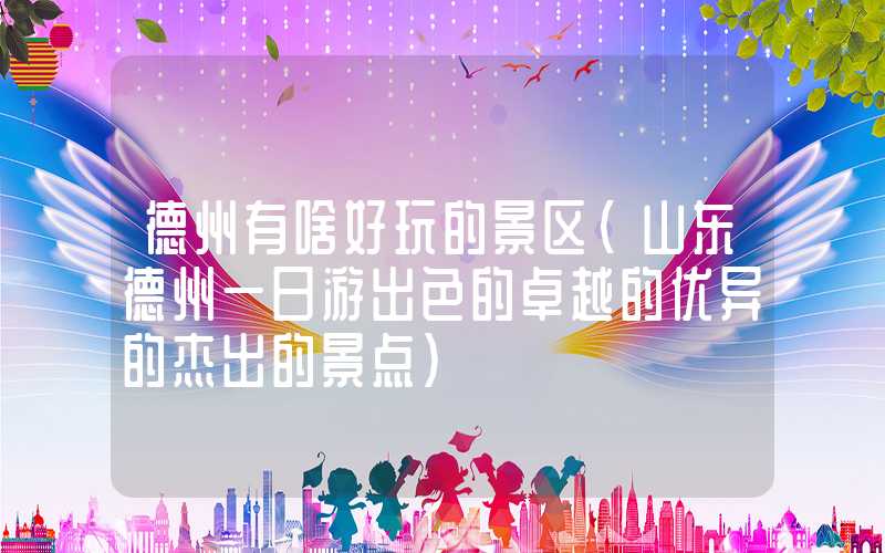 德州有啥好玩的景区（山东德州一日游出色的卓越的优异的杰出的景点）