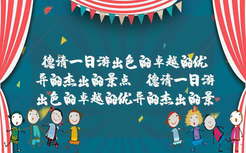 德清一日游出色的卓越的优异的杰出的景点（德清一日游出色的卓越的优异的杰出的景点排名）