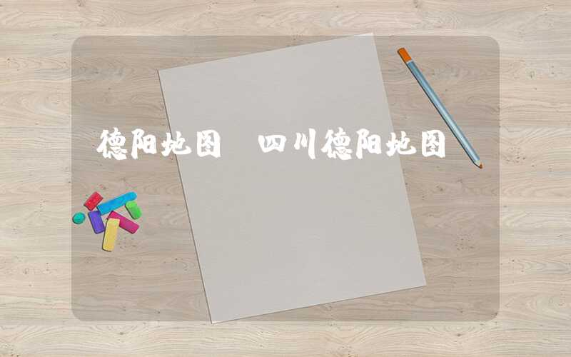 德阳地图（四川德阳地图）