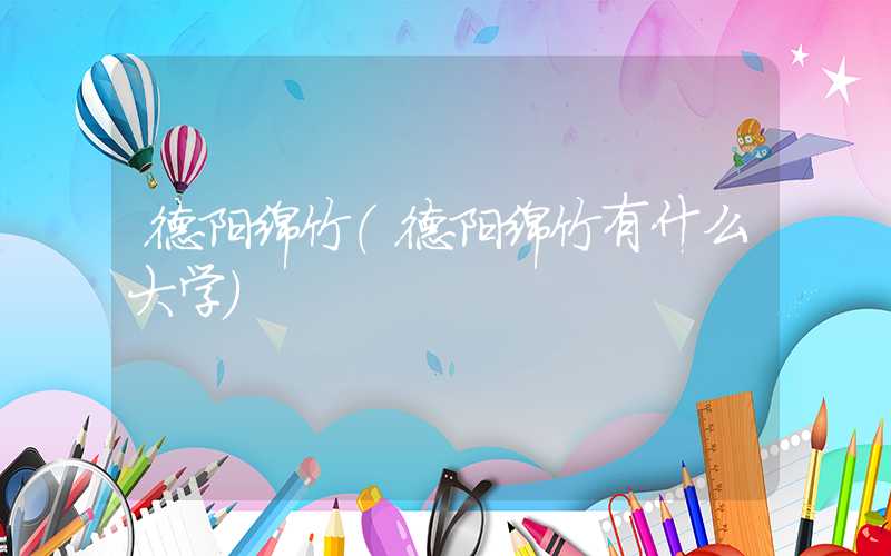 德阳绵竹（德阳绵竹有什么大学）