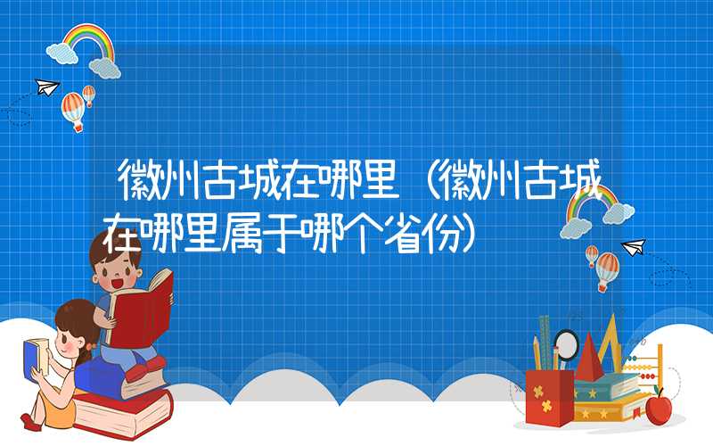 徽州古城在哪里（徽州古城在哪里属于哪个省份）