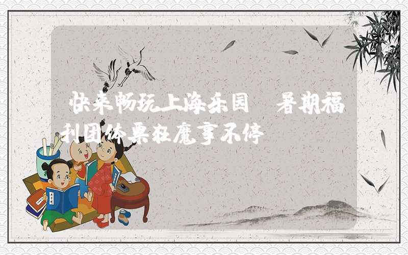 快来畅玩上海乐园，暑期福利团体票狂魔享不停！