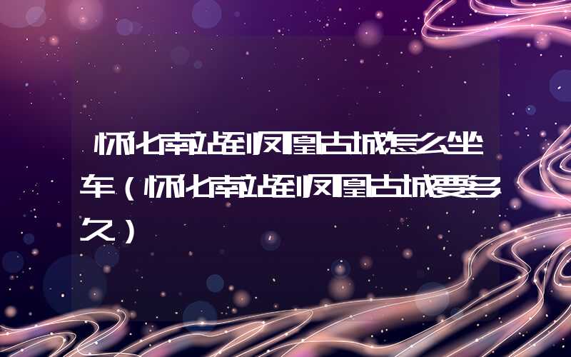 怀化南站到凤凰古城怎么坐车（怀化南站到凤凰古城要多久）