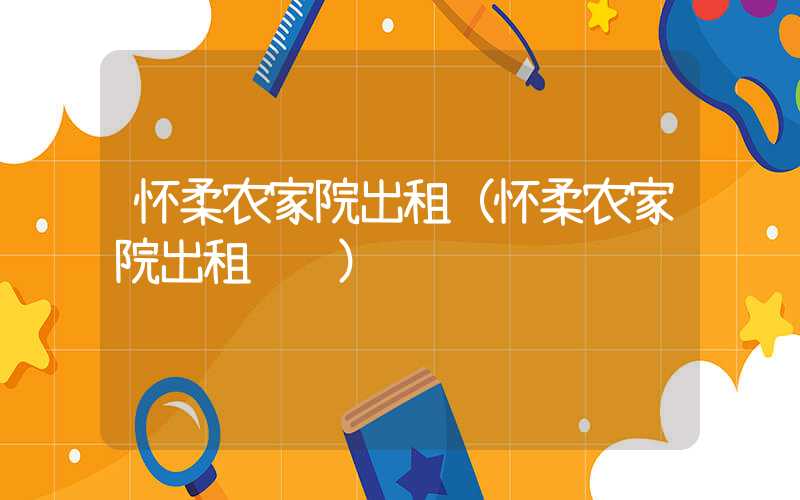 怀柔农家院出租（怀柔农家院出租转让）